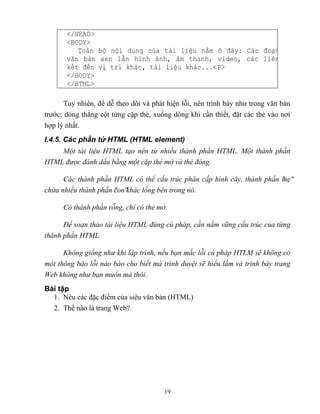 19
</HEAD>
<BODY>
Toàn bộ nội dung của tài liệu nằm đây: Các đoạn
văn bản xen lẫn hình ảnh, âm thanh, video, các li n
kết đến vị trí khác, tài liệu khác...<P>
</BODY>
</HTML>
Tuy nhiên, để dễ theo dõi và phát hiện l i, nên trình bày như trong văn bản
trước: dóng th ng cột từng cặp thẻ, xuống d ng khi cần thiết, đặt các thẻ vào nơi
hợp lý nhất.
I.4.5. Các phần tử HTML (HTML element)
Một tài liệu HTML tạo nên từ nhiều thành phần HTML. Một thành phần
HTML được đánh dấu bằng một cặp thẻ mở và thẻ đóng.
Các thành phần HTML có thể cấu trúc phân cấp hình cây, thành phần mẹ
chứa nhiều thành phần con khác lồng bên trong nó.
Có thành phần rỗng, chỉ có thẻ mở.
Để soạn thảo tài liệu HTML đúng cú pháp, cần nắm vững cấu trúc của từng
thành phần HTML.
hông giống như khi lập trình, nếu bạn mắc lỗi cú pháp HTLM sẽ không có
một thông báo lỗi nào báo cho biết mà trình duyệt sẽ hiểu lầm và trình bày trang
Web không như bạn muốn mà thôi.
Bài tập
1. Nêu các đặc điểm của siêu văn bản (HTML)
2. Thế nào là trang Web?
 