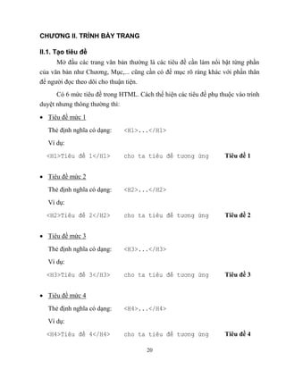 20
CHƯƠNG II. TRÌNH BÀY TRANG
II.1. Tạo tiêu đề
Mở đầu các trang văn bản thường là các tiêu đề cần làm nổi bật từng phần
của văn bản như Chương, Mục,... c ng cần có đề mục rõ ràng khác với phần thân
để người đọc theo dõi cho thuận tiện.
Có 6 mức tiêu đề trong HTML. Cách thể hiện các tiêu đề phụ thuộc vào trình
duyệt nhưng thông thường thì:
 Tiêu đề mức 1
Thẻ định nghĩa có dạng: <H1>...</H1>
Ví dụ:
<H1>Ti u đ 1</H1> cho ta ti u đ tương ứng Tiêu đề 1
 Tiêu đề mức 2
Thẻ định nghĩa có dạng: <H2>...</H2>
Ví dụ:
<H2>Ti u đ 2</H2> cho ta ti u đ tương ứng Tiêu đề 2
 Tiêu đề mức 3
Thẻ định nghĩa có dạng: <H3>...</H3>
Ví dụ:
<H3>Ti u đ 3</H3> cho ta ti u đ tương ứng Tiêu đề 3
 Tiêu đề mức 4
Thẻ định nghĩa có dạng: <H4>...</H4>
Ví dụ:
<H4>Ti u đ 4</H4> cho ta ti u đ tương ứng Tiêu đề 4
 