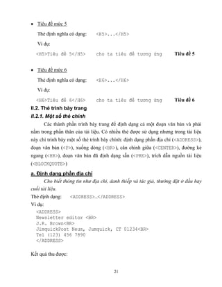 21
 Tiêu đề mức 5
Thẻ định nghĩa có dạng: <H5>...</H5>
Ví dụ:
<H5>Ti u đ 5</H5> cho ta ti u đ tương ứng Tiêu đề 5
 Tiêu đề mức 6
Thẻ định nghĩa có dạng: <H6>...</H6>
Ví dụ:
<H6>Ti u đ 6</H6> cho ta ti u đ tương ứng Tiêu đề 6
II.2. Thẻ trình bày trang
II.2.1. Một số thẻ chính
Các thành phần trình bày trang để định dạng cả một đoạn văn bản và phải
nằm trong phần thân của tài liệu. Có nhiều thẻ được sử dụng nhưng trong tài liệu
này chỉ trình bày một số thẻ trình bày chính: định dạng phần địa chỉ (<ADDRESS>),
đoạn văn bản (<P>), xuống d ng (<BR>), căn chính giữa (<CENTER>), đường kẻ
ngang (<HR>), đoạn văn bản đã định dạng sẵn (<PRE>), trích dẫn nguồn tài liệu
(<BLOCKQUOTE>)
a. Định dạng phần địa chỉ
Cho biết thông tin như địa chỉ, danh thiếp và tác giả, thường đặt ở đầu hay
cuối tài liệu.
Thẻ định dạng: <ADDRESS>…</ADDRESS>
Ví dụ:
<ADDRESS>
Newsletter editor <BR>
J.R. Brown<BR>
JimquickPost Neưs, Jumquick, CT 01234<BR>
Tel (123) 456 7890
</ADDRESS>
Kết quả thu được:
 