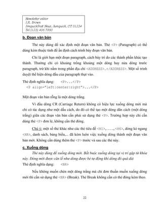22
b. Đoạn văn bản
Thẻ này dùng để xác định một đoạn văn bản. Thẻ <P> (Paragraph) có thể
dùng kèm thuộc tính để ấn định cách trình bày đoạn văn bản.
Chỉ là giới hạn một đoạn paragraph, cách bày trí do các thành phần khác tạo
thành. Thường chỉ có khoảng trống khoảng một d ng hay nửa d ng trước
paragraph, trừ khi nằm trong phần địa chỉ <ADDRESS>…</ADDRESS>. Một số trình
duyệt thể hiện d ng đầu của paragraph thụt vào.
Thẻ định nghĩa dạng: <P>...</P>
<P align=”left|center|right”>...</P>
Một đoạn văn bản r ng là một d ng trắng.
Vì đầu d ng CR (Carriage Return) không có hiệu lực xuống d ng mới mà
chỉ có tác dụng như một dấu cách, do đó có thể tạo một d ng dãn cách (một d ng
trắng) giữa các đoạn văn bản cần phải sử dụng thẻ <P>. Trường hợp này chỉ cần
dùng thẻ <P> đơn lẻ, không cần thẻ đóng.
Chú ý: một số thẻ khác như các thẻ tiêu đề <H1>,...,<H6>, d ng kẻ ngang
<HR>, danh sách, bảng biểu,... đã kèm luôn việc xuống d ng thành một đoạn văn
bản mới. Không cần dùng thêm thẻ <P> trước và sau các thẻ này.
c. Xuống dòng
Thẻ này dùng để xuống dòng mới. Bắt buộc xuống dòng tại vị trí gặp từ khóa
này. Dòng mới được căn lề như dòng được bẻ tự động khi dòng đó quá dài
Thẻ định nghĩa dạng: <BR>
Nếu không muốn chèn một d ng trắng mà chỉ đơn thuần muốn xuống d ng
mới thì cần sử dụng thẻ <BR> (Break). Thẻ Break không cần có thẻ đóng kèm theo.
 