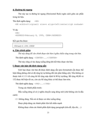 23
d. Đường kẻ ngang
Thẻ này tạo ra đường kẻ ngang (Horizontal Rule) ngăn cách giữa các phần
trong tài liệu.
Thẻ định nghĩa dạng: <HR>
<HR width=n%|n(pixel) size=n align=left|center|righ noshade>
Ví dụ:
<HR>
<ADDRESS>February 8, 1995, CERN</ADDRESS>
Kết quả thu được:
e. Căn chính giữa
Thẻ này dùng để căn chỉnh đoạn văn bản ở giữa chiều rộng trang văn bản.
Thẻ định nghĩa dạng: <CENTER>...</CENTER>
Thẻ này c ng có tác dụng xuống d ng khi kết thúc đoạn văn bản.
f. Đoạn văn bản đã định dạng sẵn
Giới hạn đoạn văn bản đã được định dạng sẵn (pre-formatted) cần được thể
hiện bằng phông chữ có độ rộng ký tự không đổi (do phải th ng cột). Nếu không có
thuộc tính WIDTH đi cùng thì bề rộng mặc định là 80 ký tự/d ng. Bề rộng 40,80 và
132 được thể hiện tối ưu, c n các bề rộng khác có thể được làm tr n.
Thẻ định nghĩa dạng: <PRE>...</PRE>
Trong các thành phần trước:
Dấu xuống d ng sẽ có ý nghĩa chuyển sang d ng mới (chứ không c n là dấu
cách)
<P> không dùng. Nếu nó sẽ được coi như xuống d ng
Được ph p dùng các thành phần liên kết nhấn mạnh
Không được chứa các thành phần định dạng paragraph (tiêu đề, địa chỉ,…)
 