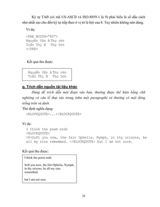 24
Ký tự TAB (có mã US-ASCII và ISO-8859-1 là 9) phải hiểu là số dấu cách
nhỏ nhất sao cho đến ký tự tiếp theo ở vị trí là bội của 8. Tuy nhiên không nên dùng.
Ví dụ:
<PRE WIDTH=”80”>
Nguyễn Văn A Thợ rèn
Trần Thị B Thợ Sơn
</PRE>
Kết quả thu được:
g. Trích dẫn nguồn tài liệu khác
Dùng để trích d n một đoạn văn bản, thường được thể hiện bằng chữ
nghiêng có căn lề thụt vào trong (như một paragraph) và thường có một dòng
trống trên và dưới.
Thẻ định nghĩa dạng:
<BLOCKQUOTE>...</BLOCKQUOTE>
Ví dụ:
I think the poem ends
<BLOCKQUOTE>
<P>Soft you now, the fair Ophelia. Nymph, in thy orisons, be
all my sins remembed. </BLOCKQUOTE> but I am not sure.
Kết quả thu được:
I think the poem ends
Soft you now, the fair Ophelia. Nymph,
in thy orisons, be all my sins
remembed.
but I am not sure.
Nguyễn Văn A Thợ rèn
Trần Thị B Thợ Sơn
 