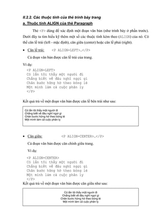 25
II.2.2. Các thuộc tính của thẻ trình bày trang
a. Thuộc tính ALIGN của thẻ Paragraph
Thẻ <P> dùng để xác định một đoạn văn bản (như trình bày ở phần trước).
Dưới đây ta tìm hiểu kỹ thêm một số các thuộc tính kèm theo (ALIGN) của nó. Có
thể căn lề trái (left - mặc định), căn giữa (center) hoặc căn lề phải (right).
 Căn lề trái: <P ALIGN=LEFT>…</P>
Cả đoạn văn bản được căn lề trái của trang.
Ví dụ:
<P ALIGN=LEFT>
Có lần tôi thấy một người đi
Chẳng biết v đâu nghĩ ngợi gì
Chân bước hững hờ theo bóng lẻ
Một mình làm cả cuộc phân ly
</P>
Kết quả trả về một đoạn văn bản được căn lề bên trái như sau:
 Căn giữa: <P ALIGN=CENTER>…</P>
Cả đoạn văn bản được căn chính giữa trang.
Ví dụ:
<P ALIGN=CENTER>
Có lần tôi thấy một người đi
Chẳng biết v đâu nghĩ ngợi gì
Chân bước hững hờ theo bóng lẻ
Một mình làm cả cuộc phân ly
</P>
Kết quả trả về một đoạn văn bản được căn giữa như sau:
Có lần tôi thấy một người đi
Chẳng biết về đâu nghĩ ngợi gì
Chân bước hững hờ theo bóng lẻ
Một mình làm cả cuộc phân ly
Có lần tôi thấy một người đi
Chẳng biết về đâu nghĩ ngợi gì
Chân bước hững hờ theo bóng lẻ
Một mình làm cả cuộc phân ly
 