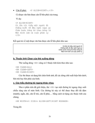 26
 Căn lề phải: <P ALIGN=RIGHT>…</P>
Cả đoạn văn bản được căn lề bên phải của trang.
Ví dụ:
<P ALIGN=RIGHT>
Có lần tôi thấy một người đi
Chẳng biết v đâu nghĩ ngợi gì
Chân bước hững hờ theo bóng lẻ
Một mình làm cả cuộc phân ly
</P>
Kết quả trả về một đoạn văn bản được căn lề bên phải như sau:
b. Thuộc tính Clear của thẻ xuống dòng
Thẻ xuống d ng <BR> c ng có 3 thuộc tính kèm theo như sau:
<BR CLEAR=ALL>
<BR CLEAR=LEFT>
<BR CLEAR=RIGHT>
Các thẻ được sử dụng khi chèn hình ảnh, để các d ng chữ xuất hiện bên dưới,
bên trái hay bên phải của hình.
c. Các kiểu đường kẻ ngang khác nhau
Như ở phần trên đã giới thiệu, thẻ <HR> tạo một đường kẻ ngang chạy suốt
chiều rộng cửa sổ màn hình. Các đường kẻ này có thể được thay đổi độ đậm
(mảnh), ngắn, dài, căn lề trái, căn lề phải,… bằng cách sử dụng các thuộc tính của
chúng.
<HR WIDTH=n% SIZE=n ALIGN=LEFT|RIGHT NOSHADE>
Trong đó:
Có lần tôi thấy một người đi
Chẳng biết về đâu nghĩ ngợi gì
Chân bước hững hờ theo bóng lẻ
Một mình làm cả cuộc phân ly
 