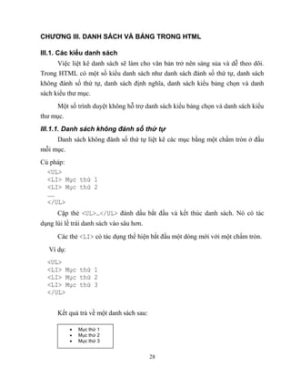 28
CHƯƠNG III. DANH SÁCH VÀ BẢNG TRONG HTML
III.1. Các kiểu danh sách
Việc liệt kê danh sách sẽ làm cho văn bản trở nên sáng sủa và dễ theo dõi.
Trong HTML có một số kiểu danh sách như danh sách đánh số thứ tự, danh sách
không đánh số thứ tự, danh sách định nghĩa, danh sách kiểu bảng chọn và danh
sách kiểu thư mục.
Một số trình duyệt không h trợ danh sách kiểu bảng chọn và danh sách kiểu
thư mục.
III.1.1. Danh sách không đánh số thứ tự
Danh sách không đánh số thứ tự liệt kê các mục bằng một chấm tr n ở đầu
m i mục.
Cú pháp:
<UL>
<LI> Mục thứ 1
<LI> Mục thứ 2
……
</UL>
Cặp thẻ <UL>…</UL> đánh dấu bắt đầu và kết thúc danh sách. Nó có tác
dụng lùi lề trái danh sách vào sâu hơn.
Các thẻ <LI> có tác dụng thể hiện bắt đầu một d ng mới với một chấm tr n.
Ví dụ:
<UL>
<LI> Mục thứ 1
<LI> Mục thứ 2
<LI> Mục thứ 3
</UL>
Kết quả trả về một danh sách sau:
 Mục thứ 1
 Mục thứ 2
 Mục thứ 3
 