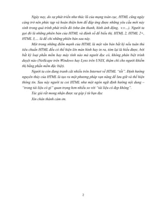 2
Ngày nay, do sự phát triển như thác lũ của mạng toàn cục, HTML cũng ngày
càng trở nên phức tạp và hoàn thiện hơn để đáp ứng được những yêu cầu mới nảy
sinh trong quá trình phát triển đó (như âm thanh, hình ảnh động, v.v…). Người ta
gọi đó là những phiên bản của HTML và đánh số để biểu thị. HTML 2, HTML 2+,
HTML 3,… là để chỉ những phiên bản sau này.
Một trong những điểm mạnh của HTML là một văn bản bất kỳ nếu tuân thủ
tiêu chuẩn HTML đều có thể hiện lên màn hình hay in ra, tóm lại là hiểu được, bởi
bất kỳ loại phần mềm hay máy tính nào mà người đọc có, không phân biệt trình
duyệt nào (NetScape trên Windows hay Lynx trên UNIX, thậm chí cho người khiếm
thị bằng phần mềm đặc biệt).
Người ta còn đang tranh cãi nhiều trên Internet về HTML “tốt”. Định hướng
nguyên thủy của HTML là tạo ra một phương pháp vạn năng để lưu giữ và thể hiện
thông tin. Sau này người ta coi HTML như một ngôn ngữ định hướng nội dung –
“trong tài liệu có gì” quan trọng hơn nhiều so với “tài liệu có đẹp không”.
Tác giả rất mong nhận được sự góp ý từ bạn đọc
Xin chân thành cảm ơn.
 