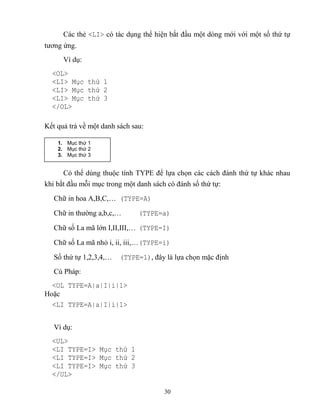 30
Các thẻ <LI> có tác dụng thể hiện bắt đầu một d ng mới với một số thứ tự
tương ứng.
Ví dụ:
<OL>
<LI> Mục thứ 1
<LI> Mục thứ 2
<LI> Mục thứ 3
</OL>
Kết quả trả về một danh sách sau:
Có thể dùng thuộc tính TYPE để lựa chọn các cách đánh thứ tự khác nhau
khi bắt đầu m i mục trong một danh sách có đánh số thứ tự:
Chữ in hoa A,B,C,… (TYPE=A)
Chữ in thường a,b,c,… (TYPE=a)
Chữ số La mã lớn I,II,III,… (TYPE=I)
Chữ số La mã nhỏ i, ii, iii,…(TYPE=i)
Số thứ tự 1,2,3,4,… (TYPE=1), đây là lựa chọn mặc định
Cú Pháp:
<OL TYPE=A|a|I|i|1>
Hoặc
<LI TYPE=A|a|I|i|1>
Ví dụ:
<UL>
<LI TYPE=I> Mục thứ 1
<LI TYPE=I> Mục thứ 2
<LI TYPE=I> Mục thứ 3
</UL>
1. Mục thứ 1
2. Mục thứ 2
3. Mục thứ 3
 