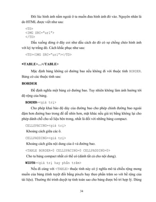 34
Đôi lúc hình ảnh nằm ngoài ô ta muốn đưa hình ảnh đó vào. Nguyên nhân là
do HTML được viết như sau:
<TD>
<IMG SRC=”url”>
</TD>
Dấu xuống d ng ở đây coi như dấu cách do đó có sự chồng ch o hình ảnh
với ký tự trắng đó. Cách khắc phục như sau:
<TD><IMG SRC=”url”></TD>
<TABLE>…</TABLE>
Mặc định bảng không có đường bao nếu không đi với thuộc tính BORDER.
Bảng có các thuộc tính sau:
BORDER
Để định nghĩa một bảng có đường bao. Tuy nhiên không làm ảnh hưởng tới
độ rộng của bảng.
BORDER=<giá trị>
Cho ph p khai báo độ dày của đường bao cho ph p chỉnh đường bao ngoài
đậm hơn đường bao trong để dễ nhìn hơn, mặt khác nếu giá trị bằng không lại cho
ph p dành ch cho số liệu bên trong, nhất là đối với những bảng compact.
CELLSPACING=<giá trị>
Khoảng cách giữa các ô.
CELLPADDING=<giá trị>
Khoảng cách giữa nội dung của ô và đường bao.
<TABLE BORDER=0 CELLSPACING=0 CELLPADDING=0>
Cho ta bảng compact nhất có thể có (dành tất cả cho nội dung).
WIDTH=<giá trị hay phần trăm>
Nếu đi cùng với <TABLE> thuộc tính này có ý nghĩa mô tả chiều rộng mong
muốn của bảng (tính tuyệt đối bằng pixels hay theo phần trăm so với bề rộng của
tài liệu). Thường thì trình duyệt tự tính toán sao cho bảng được bố trí hợp lý. Dùng
 
