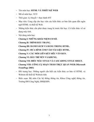 3
- Tên môn học: HTML VÀ THIẾT KẾ WEB
- Mã số môn học: 3CI3
- Thời gian: Lý thuyết + thực hành 45T
- Mục tiêu: Cung cấp cho học viên các kiến thức cơ bản liên quan đến ngôn
ngữ HTML và thiết kế Web.
- Những kiến thức cần phải được trang bị trước khi học: Có kiến thức về sử
dụng máy tính.
- Nội dung môn học:
Chƣơng I: NHỮNG KHÁI NIỆM CƠ SỞ.
Chƣơng II: TRÌNH BÀY TRANG.
Chƣơng III: DANH SÁCH VÀ BẢNG TRONG HTML.
Chƣơng IV: ĐƢA HÌNH ẢNH VÀO TÀI LIỆU HTML.
Chƣơng V: CÁC MỐI LIÊN KẾT SIÊU VĂN BẢN.
Chƣơng VI: BÀY TRÍ NỀN VÀ KHUNG.
Chƣơng VII: BIỂU MẪU STYLE VÀ CASCADING STYLE SHEET.
Chƣơng VIII: CÔNG CỤ SOẠN THẢO TRỰC QUAN WEB (Microsoft
FrontPage 2003)
- Đối tượng học: Những người cần biết các kiến thức cơ bản về HTML và
Website để thiết kế Website tĩnh.
- Biên soạn: Bộ môn Các hệ thống thông tin, Khoa Công nghệ thông tin,
Trường ĐH Công Nghệ, ĐHQGHN.
 