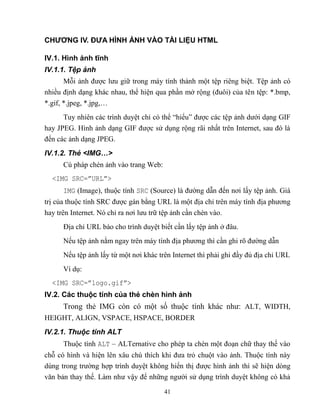 41
CHƯƠNG IV. ĐƯA HÌNH ẢNH VÀO TÀI LIỆU HTML
IV.1. Hình ảnh tĩnh
IV.1.1. Tệp ảnh
M i ảnh được lưu giữ trong máy tính thành một tệp riêng biệt. Tệp ảnh có
nhiều định dạng khác nhau, thể hiện qua phần mở rộng (đuôi) của tên tệp: *.bmp,
*.gif, *.jpeg, *.jpg,…
Tuy nhiên các trình duyệt chỉ có thể “hiểu” được các tệp ảnh dưới dạng GIF
hay JPEG. Hình ảnh dạng GIF được sử dụng rộng rãi nhất trên Internet, sau đó là
đến các ảnh dạng JPEG.
IV.1.2. Thẻ <IMG…>
Cú pháp chèn ảnh vào trang Web:
<IMG SRC=”URL”>
IMG (Image), thuộc tính SRC (Source) là đường dẫn đến nơi lấy tệp ảnh. Giá
trị của thuộc tính SRC được gán bằng URL là một địa chỉ trên máy tính địa phương
hay trên Internet. Nó chỉ ra nơi lưu trữ tệp ảnh cần chèn vào.
Địa chỉ URL báo cho trình duyệt biết cần lấy tệp ảnh ở đâu.
Nếu tệp ảnh nằm ngay trên máy tính địa phương thì cần ghi rõ đường dẫn
Nếu tệp ảnh lấy từ một nơi khác trên Internet thì phải ghi đầy đủ địa chỉ URL
Ví dụ:
<IMG SRC=”logo.gif”>
IV.2. Các thuộc tính của thẻ chèn hình ảnh
Trong thẻ IMG c n có một số thuộc tính khác như: ALT, WIDTH,
HEIGHT, ALIGN, VSPACE, HSPACE, BORDER
IV.2.1. Thuộc tính ALT
Thuộc tính ALT – ALTernative cho ph p ta chèn một đoạn chữ thay thế vào
ch có hình và hiện lên xâu chú thích khi đưa trỏ chuột vào ảnh. Thuộc tính này
dùng trong trường hợp trình duyệt không hiển thị được hình ảnh thì sẽ hiện d ng
văn bản thay thế. Làm như vậy để những người sử dụng trình duyệt không có khả
 