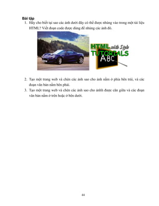 44
Bài tập
1. Hãy cho biết tại sao các ảnh dưới đây có thể được nhúng vào trong một tài liệu
HTML? Viết đoạn code được dùng để nhúng các ảnh đó.
2. Tạo một trang web và chèn các ảnh sao cho ảnh nằm ở phía bên trái, và các
đoạn văn bản nằm bên phải.
3. Tạo một trang web và chèn các ảnh sao cho ảnhh được căn giữa và các đoạn
văn bản nằm ở trên hoặc ở bên dưới.
 