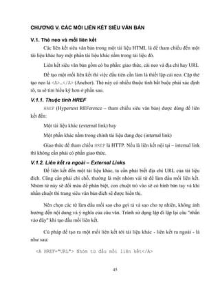45
CHƯƠNG V. CÁC MỐI LIÊN KẾT SIÊU VĂN BẢN
V.1. Thẻ neo và mối liên kết
Các liên kết siêu văn bản trong một tài liệu HTML là để tham chiếu đến một
tài liệu khác hay một phần tài liệu khác nằm trong tài liệu đó.
Liên kết siêu văn bản gồm có ba phần: giao thức, cái neo và địa chỉ hay URL
Để tạo một mối liên kết thì việc đầu tiên cần làm là thiết lập cái neo. Cặp thẻ
tạo neo là <A>…</A> (Anchor). Thẻ này có nhiều thuộc tính bắt buộc phải xác định
rõ, ta sẽ tìm hiểu kỹ hơn ở phần sau.
V.1.1. Thuộc tính HREF
HREF (Hypertext REFerence – tham chiếu siêu văn bản) được dùng để liên
kết đến:
Một tài liệu khác (external link) hay
Một phần khác nằm trong chính tài liệu đang đọc (internal link)
Giao thức để tham chiếu HREF là HTTP. Nếu là liên kết nội tại – internal link
thì không cần phải có phần giao thức.
V.1.2. Liên kết ra ngoài – External Links
Để liên kết đến một tài liệu khác, ta cần phải biết địa chỉ URL của tài liệu
đích. C ng cần phải chỉ ch , thường là một nhóm vài từ để làm đầu mối liên kết.
Nhóm từ này sẽ đổi màu để phân biệt, con chuột trỏ vào sẽ có hình bàn tay và khi
nhấn chuột thì trang siêu văn bản đích sẽ được hiển thị.
Nên chọn các từ làm đầu mối sao cho gợi tả và sao cho tự nhiên, không ảnh
hưởng đến nội dung và ý nghĩa của câu văn. Tránh sử dụng lặp đi lặp lại câu nhấn
vào đây khi tạo đầu mối liên kết.
Cú pháp để tạo ra một mối liên kết tới tài liệu khác - liên kết ra ngoài - là
như sau:
<A HREF="URL"> Nhóm từ đầu mối li n kết</A>
 