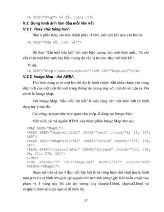 47
<A HREF=" Top"> v đầu trang </A>
V.2. Dùng hình ảnh làm đầu mối liên kết
V.2.1. Thay chữ bằng hình
Như ở phần trên, cấu trúc thành phần HTML mối liên kết siêu văn bản là:
<A HREF="Đầu mối li n kết">
Để thay “đầu mối liên kết” bởi một biểu tượng, hay một hình ảnh... Ta chỉ
cần chèn một hình ảnh hay biểu tượng đó vào vị trí của “đầu mối liên kết”.
Ví dụ:
<A HREF=”http://www.vnu.edu.vn”><IMG SRC=”Logo.gif”></A>
V.2.2. Image Map - thẻ AREA
Thử hình dung ta có một bản đồ địa lý hành chính. Khi nhấn chuột vào vùng
diện tích của một tỉnh thì một trang thông tin tương ứng với tỉnh đó sẽ hiện ra. Đó
chính là Image Map.
Với Image Map, “đầu mối liên kết” là một vùng trên một hình ảnh có hình
dạng tùy ý nào đó.
Các công cụ soạn thảo trực quan cho ph p dễ dàng tạo Image Map.
Một ví dụ về mã nguồn HTML của thành phần Image Map như sau:
<MAP NAME=”Map01”>
<AREA HREF=”chapter1.html” SHAPE=”rect” coords=”6, 22, 167,
169”>
<AREA HREF=”chapter2.html” SHAPE=”circle” coords=”259, 106,
36”>
<AREA HREF=”chapter3.html” SHAPE=”polygon” coords=”123, 196,
56, 211, 278, 201”>
</MAP>
<IMG BORDER=”0” SRC=”image.gif” WIDTH=”400” HEIGHT=”600”
USEMAP=” Map01”>
Đoạn mã trên sẽ tạo 3 đầu mối liên kết là ba vùng hình chữ nhật (rect), hình
tr n (circle) và hình tam giác (polygon) trên nền ảnh image.gif. Khi nhấn chuột vào
phạm vi 3 vùng này thì các tệp tương ứng chapter1.html, chapter2.html và
chapter3.html sẽ được nạp về để hiển thị.
 