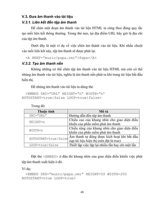 48
V.3. Đưa âm thanh vào tài liệu
V.3.1. Liên kết đến tệp âm thanh
Để chèn một đoạn âm thành vào tài liệu HTML ta c ng theo đúng quy tắc
tạo mối liên kết thông thường. Trong thẻ neo, tại địa điểm URL bây giờ là địa chỉ
của tệp âm thanh.
Dưới đây là một ví dụ về việc chèn âm thành vào tài liệu. Khi nhấn chuột
vào mối liên kết này, tệp âm thanh sẽ được phát lại.
<A HREF=”music/papa.rmi”>Papa</A>
V.3.2. Tạo âm thanh nền
Không những có thể chèn tệp âm thanh vào tài liệu HTML mà c n có thể
nhúng âm thanh vào tài liệu, nghĩa là âm thanh nền phát ra khi trang tài liệu bắt đầu
hiển thị.
Để nhúng âm thanh vào tài liệu ta dùng thẻ
<EMBED SRC=”URL” HEIGHT=”n” WIDTH=”n’
AUTOSTART=true|false LOOP=true|false>
Trong đó:
Thuộc tính Mô tả
SRC=”URL” Đường dẫn đến tệp âm thanh
HEIGHT=n
Chiều cao của khung nhìn cho giao diện điều
khiển của phần mềm phát âm thanh
WIDTH=n
Chiều rộng của khung nhìn cho giao diện điều
khiển của phần mềm phát âm thanh
AUTOSTART=true|false
Âm thanh tự động được kích hoạt khi bắt đầu
nạp tài liệu hiện thị (nên đặt là true)
LOOP=true|false Thiết lập việc lặp lại nhiều lần hay chỉ một lần
Đặt thẻ <EMBED> ở đâu thì khung nhìn của giao diện điều khiển việc phát
tệp âm thanh xuất hiện ở đó.
Ví dụ:
<EMBED SRD=”music/papa.rmi” HEIGHT=50 WIDTH=200
AUTOSTART=true LOOP=true>
 