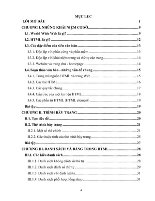 4
MỤC LỤC
LỜI MỞ ĐẦU 1
CHƢƠNG I. NHỮNG KHÁI NIỆM CƠ SỞ.........................................................9
I.1. World Wide Web là gì? .................................................................................9
I.2. HTML là gì? .................................................................................................12
I.3. Các đặc điểm của siêu văn bản ...................................................................13
I.3.1. Độc lập với phần cứng và phần mềm ......................................................13
I.3.2. Độc lập với khái niệm trang và thứ tự các trang......................................14
I.3.3. Website và trang chủ - homepage............................................................14
I.4. Soạn thảo văn bản - những vấn đề chung..................................................15
I.4.1. Trang mã nguồn HTML và trang Web ....................................................15
I.4.2. Các thẻ HTML .........................................................................................16
I.4.3. Các quy tắc chung....................................................................................17
I.4.4. Cấu trúc của một tài liệu HTML..............................................................18
I.4.5. Các phần tử HTML (HTML element) .....................................................19
Bài tập ..................................................................................................................19
CHƢƠNG II. TRÌNH BÀY TRANG ...................................................................20
II.1. Tạo tiêu đề ...................................................................................................20
II.2. Thẻ trình bày trang ....................................................................................21
II.2.1. Một số thẻ chính .....................................................................................21
II.2.2. Các thuộc tính của thẻ trình bày trang....................................................25
Bài tập ..................................................................................................................27
CHƢƠNG III. DANH SÁCH VÀ BẢNG TRONG HTML ...............................28
III.1. Các kiểu danh sách ...................................................................................28
III.1.1. Danh sách không đánh số thứ tự...........................................................28
III.1.2. Danh sách đánh số thứ tự ......................................................................29
III.1.3. Danh sách các định nghĩa......................................................................31
III.1.4. Danh sách phối hợp, lồng nhau.............................................................31
 