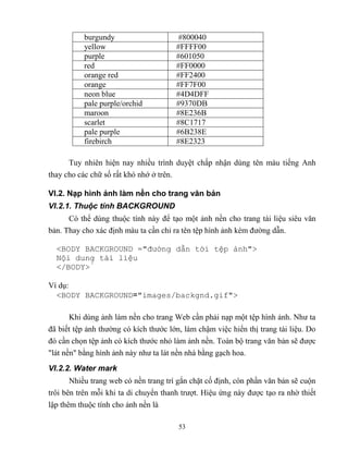 53
burgundy #800040
yellow #FFFF00
purple #601050
red #FF0000
orange red #FF2400
orange #FF7F00
neon blue #4D4DFF
pale purple/orchid #9370DB
maroon #8E236B
scarlet #8C1717
pale purple #6B238E
firebirch #8E2323
Tuy nhiên hiện nay nhiều trình duyệt chấp nhận dùng tên màu tiếng Anh
thay cho các chữ số rất khó nhớ ở trên.
VI.2. Nạp hình ảnh làm nền cho trang văn bản
VI.2.1. Thuộc tính BACKGROUND
Có thể dùng thuộc tính này để tạo một ảnh nền cho trang tài liệu siêu văn
bản. Thay cho xác định màu ta cần chỉ ra tên tệp hình ảnh kèm đường dẫn.
<BOD BACKGROUND ="đường dẫn tới tệp ảnh">
Nội dung tài liệu
</BOD >
Ví dụ:
<BODY BACKGROUND="images/backgnd.gif">
Khi dùng ảnh làm nền cho trang Web cần phải nạp một tệp hình ảnh. Như ta
đã biết tệp ảnh thường có kích thước lớn, làm chậm việc hiển thị trang tài liệu. Do
đó cần chọn tệp ảnh có kích thước nhỏ làm ảnh nền. Toàn bộ trang văn bản sẽ được
lát nền bằng hình ảnh này như ta lát nền nhà bằng gạch hoa.
VI.2.2. Water mark
Nhiều trang web có nền trang trí gắn chặt cố định, c n phần văn bản sẽ cuộn
trôi bên trên m i khi ta di chuyển thanh trượt. Hiệu ứng này được tạo ra nhờ thiết
lập thêm thuộc tính cho ảnh nền là
 