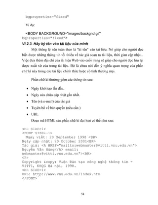 54
bgproperties="fixed"
Ví dụ:
<BODY BACKGROUND="images/backgnd.gif"
bgproperties="fixed">
VI.2.3. Hãy ký tên vào tài liệu của mình
Một thông lệ nên tuân theo là kí tên vào tài liệu. Nó giúp cho người đọc
biết được những thông tin tối thiểu về tác giả soạn ra tài liệu, thời gian cập nhật...
Việc đưa thêm địa chỉ của tài liệu Web vào cuối trang sẽ giúp cho người đọc lưu lại
được xuất xứ của trang tài liệu. Đó là chưa nói đến ý nghĩa quan trọng của phần
chữ kí này trong các tài liệu chính thức hoặc có tính thương mại.
Phần chữ kí thường gồm các thông tin sau:
 Ngày khởi tạo lần đầu.
 Ngày sửa chữa cập nhật gần nhất.
 Tên (và e-mail) của tác giả
 Tuyên bố về bản quyền (nếu cần )
 URL
Đoạn mã HTML của phần chữ kí đại loại có thể như sau:
<HR SIZE=1>
<FONT SIZE=-1>
Ngày viết: 20 September 1998 <BR>
Ngày cập nhật: 20 October 2001<BR>
Tác giả: <A HREF="mailto:webmaster@vitti.vnu.edu.vn">
Nguyễn Văn Hùng</A> email:
webmaster@vitti.vnu.edu.vn"><BR>
<P>
Copyright &copy; Viện Đào tạo công nghệ thông tin -
VITTI, ĐHQG Hà nội, 1998.
<HR SIZE=1>
URL: http://www.vnu.edu.vn/index.htm
</FONT>
 