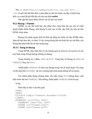 55
Thẻ <A HREF="mailto:webmaster@vitti.vnu.edu.vn">...
</A> là mối liên kết đến dịch vụ thư điện tử, khi trỏ chuột vào đây sẽ kích hoạt
dịch vụ e-mail để gửi đến địa chỉ nêu sau lệnh mailto.
Hãy tập thói quen thêm chữ kí vào tài liệu của mình
VI.3. Khung – Frames
HTML có các thẻ trình bày cho ph p chia vùng hiển thị của cửa sổ trình
duyệt thành nhiều khung, m i khung là một cửa sổ độc lập, hiển thị một tài liệu
HTML khác nhau.
Khung cho ph p người thiết kế hiển thị đồng bộ nhiều tài liệu HTML khác
nhau để tiện theo dõi, so sánh. Ví dụ, trong khung bên trái hiển thị các nút bấm, c n
khung bên phải hiển thị tài liệu tương ứng.
VI.3.1. Trang trí khung
Trang HTML thực hiện bày trí các khung (gọi là frameset document) có cấu
trúc khác trang thông thường, không có khung.
Trang thường có 2 phần, HEAD và BODY. Trang bày trí khung có HEAD và
FRAMESET thay cho BODY.
Thành phần FRAMESET tổ chức các khung trong cửa sổ trình duyệt. Nó c ng
có thể chứa thẻ NOFRAMES để xử lí trường hợp trình duyệt không h trợ frame.
Các thành phần thông thường khác vốn nằm trong BODY không được xuất
hiện trước thẻ mở FRAMESET. Nếu không, thành phần FRAMESET sẽ bị bỏ qua.
Ví dụ:
Dưới đây là một ví dụ đơn giản.
<HTML>
<HEAD>
<TITLE>A simple frameset document</TITLE>
</HEAD>
<FRAMESET cols="20%, 80%">
<FRAMESET rows="100, 200">
<FRAME src="frame1.html">
<FRAME src="frame2.gif">
 