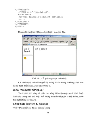 56
</FRAMESET>
<FRAME src="frame3.html">
<NOFRAMES>
<P>This frameset document contains:
.....
</NOFRAMES>
</FRAMESET>
</HTML>
Đoạn mã trên sẽ tạo 3 khung, được bài trí như dưới đây.
Hình VI.1. ết quả chạy đoạn code ví dụ
Khi trình duyệt khách không h trợ khung thì các khung sẽ không được hiển
thị mà thành phần NOFRAMES sẽ được xử lí.
VI.3.2. Thành phần FRAMESET
Thẻ FRAMESET dùng để phân chia vùng hiển thị trong cửa sổ trình duyệt
thành các khung hình chữ nhật. M i khung hình chữ nhật gọi là một frame, được
định nghĩa bằng thẻ FRAME.
a. Các thuộc tính và ví dụ minh họa
rows = Danh sách các độ cao của các khung
 