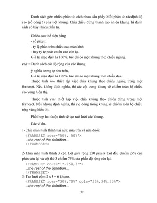 57
Danh sách gồm nhiều phần tử, cách nhau dấu phẩy. M i phần tử xác định độ
cao (số d ng ) của một khung. Chia chiều đứng thành bao nhiêu khung thì danh
sách có bấy nhiêu phần tử.
Chiều cao thể hiện bằng
- số pixel,
- t lệ phần trăm chiều cao màn hình
- hay t lệ phần chiều cao c n lại.
Giá trị mặc định là 100%, tức chỉ có một khung theo chiều ngang.
cols = Danh sách các độ rộng của các khung.
ý nghĩa tương tự như trên.
Giá trị mặc định là 100%, tức chỉ có một khung theo chiều dọc.
Thuộc tính row thiết lập việc chia khung theo chiều ngang trong một
frameset. Nếu không định nghĩa, thì các cột trong khung sẽ chiếm toàn bộ chiều
cao vùng hiển thị.
Thuộc tính cols thiết lập việc chia khung theo chiều đứng trong một
frameset. Nếu không định nghĩa, thì các d ng trong khung sẽ chiếm toàn bộ chiều
rộng vùng hiển thị.
Phối hợp hai thuộc tính sẽ tạo ra ô lưới các khung.
Các ví dụ.
1- Chia màn hình thành hai nửa: nửa trên và nửa dưới:
<FRAMESET rows="50%, 50%">
...the rest of the definition...
</FRAMESET>
2- Chia màn hình thành 3 cột. Cột giữa rộng 250 pixels. Cột đầu chiếm 25% của
phần c n lại và cột thứ 3 chiếm 75% của phần độ rộng c n lại.
<FRAMESET cols="1*,250,3*">
...the rest of the definition...
</FRAMESET>
3- Tạo lưới gồm 2 x 3 = 6 khung.
<FRAMESET rows="30%,70%" cols="33%,34%,33%">
...the rest of the definition...
 