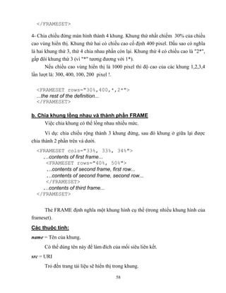 58
</FRAMESET>
4- Chia chiều đứng màn hình thành 4 khung. Khung thứ nhất chiếm 30% của chiều
cao vùng hiển thị. Khung thứ hai có chiều cao cố định 400 pixel. Dấu sao có nghĩa
là hai khung thứ 3, thứ 4 chia nhau phần c n lại. Khung thứ 4 có chiều cao là 2* ,
gấp đôi khung thứ 3 (vì * tương đương với 1*).
Nếu chiều cao vùng hiển thị là 1000 pixel thì độ cao của các khung 1,2,3,4
lần lượt là: 300, 400, 100, 200 pixel !.
<FRAMESET rows="30%,400,*,2*">
...the rest of the definition...
</FRAMESET>
b. Chia khung lồng nhau và thành phần FRAME
Việc chia khung có thể lồng nhau nhiều mức.
Ví dụ: chia chiều rộng thành 3 khung đứng, sau đó khung ở giữa lại được
chia thành 2 phần trên và dưới.
<FRAMESET cols="33%, 33%, 34%">
...contents of first frame...
<FRAMESET rows="40%, 50%">
...contents of second frame, first row...
...contents of second frame, second row...
</FRAMESET>
...contents of third frame...
</FRAMESET>
Thẻ FRAME định nghĩa một khung hình cụ thể (trong nhiều khung hình của
frameset).
Các thuộc tính
name = Tên của khung.
Có thể dùng tên này để làm đích của mối siêu liên kết.
src = URI
Trỏ đến trang tài liệu sẽ hiển thị trong khung.
 