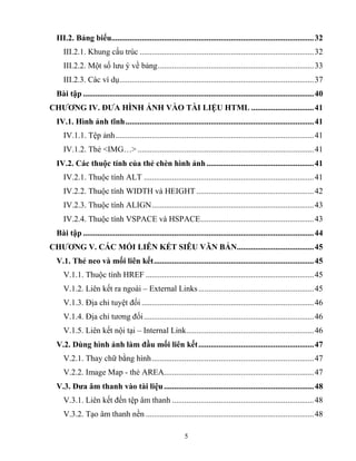 5
III.2. Bảng biểu....................................................................................................32
III.2.1. Khung cấu trúc ......................................................................................32
III.2.2. Một số lưu ý về bảng.............................................................................33
III.2.3. Các ví dụ................................................................................................37
Bài tập ..................................................................................................................40
CHƢƠNG IV. ĐƢA HÌNH ẢNH VÀO TÀI LIỆU HTML ...............................41
IV.1. Hình ảnh tĩnh.............................................................................................41
IV.1.1. Tệp ảnh..................................................................................................41
IV.1.2. Thẻ <IMG…> .......................................................................................41
IV.2. Các thuộc tính của thẻ chèn hình ảnh.....................................................41
IV.2.1. Thuộc tính ALT ....................................................................................41
IV.2.2. Thuộc tính WIDTH và HEIGHT ..........................................................42
IV.2.3. Thuộc tính ALIGN................................................................................43
IV.2.4. Thuộc tính VSPACE và HSPACE........................................................43
Bài tập ..................................................................................................................44
CHƢƠNG V. CÁC MỐI LIÊN KẾT SIÊU VĂN BẢN......................................45
V.1. Thẻ neo và mối liên kết...............................................................................45
V.1.1. Thuộc tính HREF ...................................................................................45
V.1.2. Liên kết ra ngoài – External Links.........................................................45
V.1.3. Địa chỉ tuyệt đối .....................................................................................46
V.1.4. Địa chỉ tương đối....................................................................................46
V.1.5. Liên kết nội tại – Internal Link...............................................................46
V.2. Dùng hình ảnh làm đầu mối liên kết.........................................................47
V.2.1. Thay chữ bằng hình................................................................................47
V.2.2. Image Map - thẻ AREA..........................................................................47
V.3. Đƣa âm thanh vào tài liệu..........................................................................48
V.3.1. Liên kết đến tệp âm thanh ......................................................................48
V.3.2. Tạo âm thanh nền ...................................................................................48
 