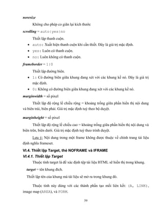 59
noresize
Không cho ph p co giãn lại kích thước
scrolling = auto|yes|no
Thiết lập thanh cuộn.
 auto: Xuất hiện thanh cuộn khi cần thiết. Đây là giá trị mặc định.
 yes: Luôn có thanh cuộn.
 no: Luôn không có thanh cuộn.
frameborder = 1|0
Thiết lập đường biên.
 1: Có đường biên giữa khung đang x t với các khung kề nó. Đây là giá trị
mặc định.
 0: Không có đường biên giữa khung đang x t với các khung kề nó.
marginwidth = số pixel
Thiết lập độ rộng lề chiều rộng = khoảng trống giữa phần hiển thị nội dung
và biên trái, biên phải. Giá trị mặc định tuỳ theo bộ duyệt.
marginheight = số pixel
Thiết lập độ rộng lề chiều cao = khoảng trống giữa phần hiển thị nội dung và
biên trên, biên dưới. Giá trị mặc định tuỳ theo trình duyệt.
Lưu ý: Nội dung trong một frame không được thuộc về chính trang tài liệu
định nghĩa frameset.
VI.4. Thiết lập Target, thẻ NOFRAME và IFRAME
VI.4.1. Thiết lập Target
Thuộc tính target là để xác định tệp tài liệu HTML sẽ hiển thị trong khung.
target = tên khung đích.
Thiết lập tên của khung mà tài liệu sẽ mở ra trong khung đó.
Thuộc tính này dùng với các thành phần tạo mối liên kết: (A, LINK),
image map (AREA), và FORM.
 