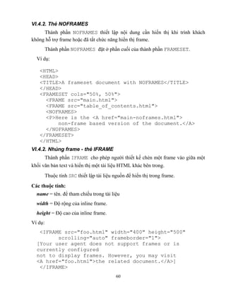 60
VI.4.2. Thẻ NOFRAMES
Thành phần NOFRAMES thiết lập nội dung cần hiển thị khi trình khách
không h trợ frame hoặc đã tắt chức năng hiển thị frame.
Thành phần NOFRAMES đặt ở phần cuối của thành phần FRAMESET.
Ví dụ:
<HTML>
<HEAD>
<TITLE>A frameset document with NOFRAMES</TITLE>
</HEAD>
<FRAMESET cols="50%, 50%">
<FRAME src="main.html">
<FRAME src="table_of_contents.html">
<NOFRAMES>
<P>Here is the <A href="main-noframes.html">
non-frame based version of the document.</A>
</NOFRAMES>
</FRAMESET>
</HTML>
VI.4.2. Nhúng frame - thẻ IFRAME
Thành phần IFRAME cho ph p người thiết kế chèn một frame vào giữa một
khối văn bản text và hiển thị một tài liệu HTML khác bên trong.
Thuộc tính SRC thiết lập tài liệu nguồn để hiển thị trong frame.
Các thuộc tính:
name = tên. để tham chiếu trong tài liệu
width = Độ rộng của inline frame.
height = Độ cao của inline frame.
Ví dụ:
<IFRAME src="foo.html" width="400" height="500"
scrolling="auto" frameborder="1">
[Your user agent does not support frames or is
currently configured
not to display frames. However, you may visit
<A href="foo.html">the related document.</A>]
</IFRAME>
 
