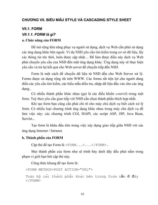 62
CHƯƠNG VII. BIỂU MẪU STYLE VÀ CASCADING STYLE SHEET
VII.1. FORM
VII.1.1. FORM là gì?
a. Chức năng của FORM
Để mở rộng khả năng phục vụ người sử dụng, dịch vụ Web cần phải sử dụng
các ứng dụng khác bên ngoài. Ví dụ NSD yêu cầu tìm kiếm trong cơ sở dữ liệu, lấy
các thông tin tức thời, luôn được cập nhật.... Để làm được điều này dịch vụ Web
phải chuyển yêu cầu của NSD đến một ứng dụng khác. Ứng dụng này sẽ thực hiện
yêu cầu và trả lại kết quả cho Web server để chuyển tiếp đến NSD.
Form là một cách để chuyển dữ liệu từ NSD đến cho Web Server xử lý.
Forms được sử dụng rộng rãi trên WWW. Các forms rất tiện lợi cho người dùng
điền các yêu cầu tìm kiếm, các biểu mẫu điều tra, nhập dữ liệu đầu vào cho các ứng
dụng..
Có nhiều thành phần khác nhau (gọi là các điều khiển control) trong một
form. Tuỳ theo yêu cầu giao tiếp với NSD cần chọn thành phần thích hợp nhất.
Khi tạo form bạn c ng cần phải chỉ rõ cho máy chủ dịch vụ biết cách xử lý
form. Có nhiều loại chương trình ứng dụng khác nhau trong máy chủ dịch vụ để
làm việc này: các chương trình CGI, ISAPI, các script ASP, JSP, Java Bean,
Servlet...
Tạo form là khâu đầu tiên trong việc xây dựng giao tiếp giữa NSD với các
ứng dụng Internet / Intranet.
b. Thành phần của FORM
Cặp thẻ để tạo Form là <FORM...>...</FORM>.
Mọi thành phần của form như sẽ trình bày dưới đây đều phải nằm trong
phạm vi giới hạn bởi cặp thẻ này.
Công thức khung để tạo form là:
<FORM METHOD=POST ACTION="URL">
Toàn bô cac thanh phân khac b n trong form n m đây
</FORM>
 