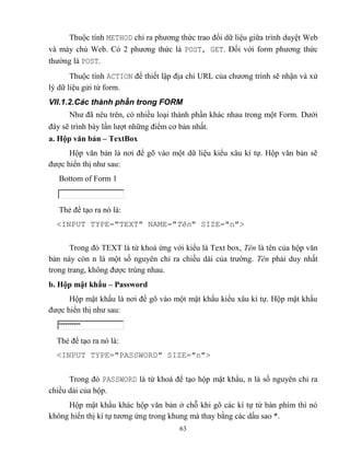 63
Thuộc tính METHOD chỉ ra phương thức trao đổi dữ liệu giữa trình duyệt Web
và máy chủ Web. Có 2 phương thức là POST, GET. Đối với form phương thức
thường là POST.
Thuộc tính ACTION để thiết lập địa chỉ URL của chương trình sẽ nhận và xử
lý dữ liệu gửi từ form.
VII.1.2.Các thành phần trong FORM
Như đã nêu trên, có nhiều loại thành phần khác nhau trong một Form. Dưới
đây sẽ trình bày lần lượt những điểm cơ bản nhất.
a. Hộp văn bản – TextBox
Hộp văn bản là nơi để gõ vào một dữ liệu kiểu xâu kí tự. Hộp văn bản sẽ
được hiển thị như sau:
Bottom of Form 1
Thẻ để tạo ra nó là:
<INPUT TYPE="TEXT" NAME="Tên" SIZE="n">
Trong đó TEXT là từ khoá ứng với kiểu là Text box, Tên là tên của hộp văn
bản này c n n là một số nguyên chỉ ra chiều dài của trường. Tên phải duy nhất
trong trang, không được trùng nhau.
b. Hộp mật khẩu – Password
Hộp mật khẩu là nơi để gõ vào một mật khẩu kiểu xâu kí tự. Hộp mật khẩu
được hiển thị như sau:
Thẻ để tạo ra nó là:
<INPUT TYPE="PASSWORD" SIZE="n">
Trong đó PASSWORD là từ khoá để tạo hộp mật khẩu, n là số nguyên chỉ ra
chiều dài của hộp.
Hộp mật khẩu khác hộp văn bản ở ch khi gõ các kí tự từ bàn phím thì nó
không hiển thị kí tự tương ứng trong khung mà thay bằng các dấu sao *.
 