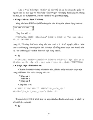 64
Lưu ý: Việc hiển thị kí tự dấu * để thay thế chỉ có tác dụng che giấu với
người nhìn tại máy cục bộ. Password vẫn được gửi vào mạng dưới dạng rõ, không
mã hoá, có thể bị xem trộm. Nhiệm vụ mã là của giao thức mạng.
c. Vùng văn bản – Text Windows
Vùng văn bản, để hiển thị nhiều d ng văn bản. Vùng văn bản có dạng như sau:
Công thức viết là:
<TEXTAREA NAME= OTenVung" ROWS=m COLS=n> Van ban hien
thi</TEXTAREA>
trong đó, Tên vùng là tên của vùng văn bản, m và n là các số nguyên, chỉ ra chiều
cao và chiều rộng của vùng văn bản. Nếu bạn để trống phần đoạn văn bản sẽ hiển
thị thì sẽ không có văn bản nào xuất hiện trong cửa sổ.
Ví dụ:
<TEXTAREA NAME="COMMENTS" ROWS=5 COLS=50> Bạn cần phải
thường xuy n cập nhật các mẫu virus mới nhất</TEXTAREA>
d. Các lựa chọn – Radio Button
Các nút chọn radio là một nhóm nút tr n, chỉ cho ph p bạn được chọn một
trong nhiều nút. Nút radio có dạng như sau:
Công thức viết:
<INPUT TYPE="RADIO" NAME="T n_nhóm_nút"
VALUE="giá_trị_được_chọn"> Nhãn nút
Trong đó RADIO là từ khoá ứng với kiểu nút chọn Radio, nhãn nút i là xâu kí tự
sẽ xuất hiện cạnh nút.
Ví dụ:
 