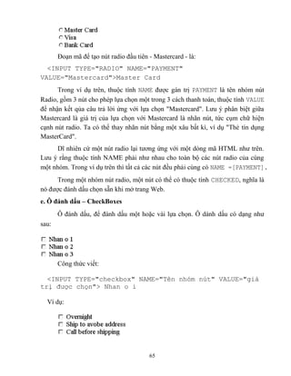 65
Đoạn mã để tạo nút radio đầu tiên - Mastercard - là:
<INPUT TYPE="RADIO" NAME="PAYMENT"
VALUE="Mastercard">Master Card
Trong ví dụ trên, thuộc tính NAME được gán trị PAYMENT là tên nhóm nút
Radio, gồm 3 nút cho ph p lựa chọn một trong 3 cách thanh toán, thuộc tính VALUE
để nhận kết qủa câu trả lời ứng với lựa chọn Mastercard . Lưu ý phân biệt giữa
Mastercard là giá trị của lựa chọn với Mastercard là nhãn nút, tức cụm chữ hiện
cạnh nút radio. Ta có thể thay nhãn nút bằng một xâu bất kì, ví dụ Thẻ tín dụng
MasterCard".
Dĩ nhiên cứ một nút radio lại tương ứng với một d ng mã HTML như trên.
Lưu ý rằng thuộc tính NAME phải như nhau cho toàn bộ các nút radio của cùng
một nhóm. Trong ví dụ trên thì tất cả các nút đều phải cùng có NAME =[PAYMENT].
Trong một nhóm nút radio, một nút có thể có thuộc tính CHECKED, nghĩa là
nó được đánh dấu chọn sẵn khi mở trang Web.
e. Ô đánh dấu – CheckBoxes
Ô đánh dấu, để đánh dấu một hoặc vài lựa chọn. Ô dánh dấu có dạng như
sau:
Công thức viết:
<INPUT TYPE="checkbox" NAME="T n nhóm nút" VALUE="giá
trị được chọn"> Nhan o i
Ví dụ:
 