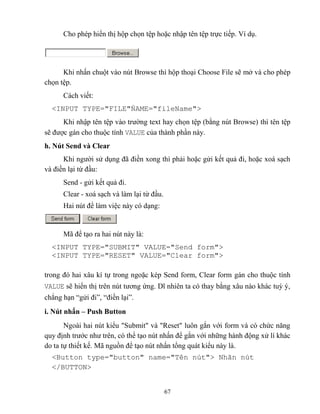67
Cho ph p hiển thị hộp chọn tệp hoặc nhập tên tệp trực tiếp. Ví dụ.
Khi nhấn chuột vào nút Browse thì hộp thoại Choose File sẽ mở và cho ph p
chọn tệp.
Cách viết:
<INPUT T PE="FILE"NAME="fileName">
Khi nhập tên tệp vào trường text hay chọn tệp (bằng nút Browse) thì tên tệp
sẽ được gán cho thuộc tính VALUE của thành phần này.
h. Nút Send và Clear
Khi người sử dụng đã điền xong thì phải hoặc gửi kết quả đi, hoặc xoá sạch
và điền lại từ đầu:
Send - gửi kết quả đi.
Clear - xoá sạch và làm lại từ đầu.
Hai nút để làm việc này có dạng:
Mã để tạo ra hai nút này là:
<INPUT TYPE="SUBMIT" VALUE="Send form">
<INPUT TYPE="RESET" VALUE="Clear form">
trong đó hai xâu kí tự trong ngoặc k p Send form, Clear form gán cho thuộc tính
VALUE sẽ hiển thị trên nút tương ứng. Dĩ nhiên ta có thay bằng xâu nào khác tuỳ ý,
ch ng hạn “gửi đi”, “điền lại”.
i. Nút nhấn – Push Button
Ngoài hai nút kiểu Submit và Reset luôn gắn với form và có chức năng
quy định trước như trên, có thể tạo nút nhấn để gắn với những hành động xử lí khác
do ta tự thiết kế. Mã nguồn để tạo nút nhấn tổng quát kiểu này là.
<Button type="button" name="T n nút"> Nhãn nút
</BUTTON>
 