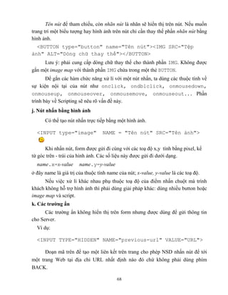 68
Tên nút để tham chiếu, c n nhãn nút là nhãn sẽ hiển thị trên nút. Nếu muốn
trang trí một biểu tượng hay hình ảnh trên nút chỉ cần thay thế phần nhãn nút bằng
hình ảnh.
<BUTTON type="button" name="T n nút"><IMG SRC="Tệp
ảnh" ALT="Dòng chữ thay thế"></BUTTON>
Lưu ý: phải cung cấp d ng chữ thay thế cho thành phần IMG. Không được
gắn một image map với thành phần IMG chứa trong một thẻ BUTTON.
Để gắn các hàm chức năng xử lí với một nút nhấn, ta dùng các thuộc tính về
sự kiện nội tại của nút như onclick, ondblclick, onmousedown,
onmouseup, onmouseover, onmousemove, onmouseout... Phần
trình bày về Scripting sẽ nêu rõ vấn đề này.
j. Nút nhấn bằng hình ảnh
Có thể tạo nút nhấn trực tiếp bằng một hình ảnh.
<INPUT type="image" NAME = "T n nút" SRC="T n ảnh">
Khi nhấn nút, form được gửi đi cùng với các toạ độ x,y tính bằng pixel, kể
từ góc trên - trái của hình ảnh. Các số liệu này được gửi đi dưới dạng.
name.x=x-value name.y=y-value
ở đây name là giá trị của thuộc tính name của nút; x-value, y-value là các toạ độ.
Nếu việc xử lí khác nhau phụ thuộc toạ độ của điểm nhấn chuột mà trình
khách không h trợ hình ảnh thì phải dùng giải pháp khác: dùng nhiều button hoặc
image map và script.
k. Các trƣờng ẩn
Các trường ẩn không hiển thị trên form nhưng được dùng để gửi thông tin
cho Server.
Ví dụ:
<INPUT TYPE="HIDDEN" NAME="previous-url" VALUE="URL">
Đoạn mã trên để tạo một liên kết trên trang cho ph p NSD nhấn nút để tới
một trang Web tại địa chỉ URL nhất định nào đó chứ không phải dùng phím
BACK.
 