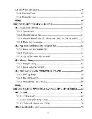 6
V.4. Đƣa Video vào tài liệu.................................................................................49
V.4.1. Chèn tệp Video.......................................................................................49
V.4.2. Nhúng tệp video .....................................................................................49
Bài tập ..................................................................................................................50
CHƢƠNG VI. BÀY TRÍ NỀN VÀ KHUNG.......................................................51
VI.1. Màu nền và văn bản..................................................................................51
VI.1.1. Đặt màu nền ..........................................................................................51
VI.1.2. Màu chữ của văn bản ............................................................................51
VI.1.3. Màu của đầu mối liên kết - Thuộc tính LINK, VLINK và ALINK......51
VI.1.4. Thuộc tính và mã màu...........................................................................52
VI.2. Nạp hình ảnh làm nền cho trang văn bản...............................................53
VI.2.1. Thuộc tính BACKGROUND................................................................53
VI.2.2. Water mark............................................................................................53
VI.2.3. Hãy ký tên vào tài liệu của mình ..........................................................54
VI.3. Khung – Frames ........................................................................................55
VI.3.1. Trang trí khung......................................................................................55
VI.3.2. Thành phần FRAMESET......................................................................56
VI.4. Thiết lập Target, thẻ NOFRAME và IFRAME .....................................59
VI.4.1. Thiết lập Target.....................................................................................59
VI.4.2. Thẻ NOFRAMES..................................................................................60
VI.4.2. Nhúng frame - thẻ IFRAME.................................................................60
Bài tập ..................................................................................................................61
CHƢƠNG VII. BIỂU MẪU STYLE VÀ CASCADING STYLE SHEET .......62
VII.1. FORM .......................................................................................................62
VII.1.1. FORM là gì? ........................................................................................62
VII.1.2.Các thành phần trong FORM................................................................63
VII.1.3. Thêm tính cấu trúc cho FORM............................................................70
VII.2. Cascading style sheet ...............................................................................72
 