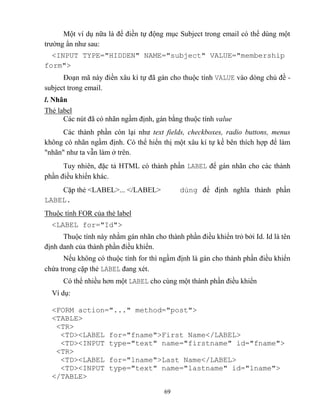 69
Một ví dụ nữa là để điền tự động mục Subject trong email có thể dùng một
trường ẩn như sau:
<INPUT TYPE="HIDDEN" NAME="subject" VALUE="membership
form">
Đoạn mã này điền xâu kí tự đã gán cho thuộc tính VALUE vào d ng chủ đề -
subject trong email.
l. Nhãn
Thẻ label
Các nút đã có nhãn ngầm định, gán bằng thuộc tính value
Các thành phần c n lại như text fields, checkboxes, radio buttons, menus
không có nhãn ngầm định. Có thể hiển thị một xâu kí tự kề bên thích hợp để làm
nhãn như ta vẫn làm ở trên.
Tuy nhiên, đặc tả HTML có thành phần LABEL để gán nhãn cho các thành
phần điều khiển khác.
Cặp thẻ <LABEL>... </LABEL> dùng để định nghĩa thành phần
LABEL.
Thuộc tính FOR của thẻ label
<LABEL for="Id">
Thuộc tính này nhằm gán nhãn cho thành phần điều khiển trỏ bởi Id. Id là tên
định danh của thành phần điều khiển.
Nếu không có thuộc tính for thì ngầm định là gán cho thành phần điều khiển
chứa trong cặp thẻ LABEL đang x t.
Có thể nhiều hơn một LABEL cho cùng một thành phần điều khiển
Ví dụ:
<FORM action="..." method="post">
<TABLE>
<TR>
<TD><LABEL for="fname">First Name</LABEL>
<TD><INPUT type="text" name="firstname" id="fname">
<TR>
<TD><LABEL for="lname">Last Name</LABEL>
<TD><INPUT type="text" name="lastname" id="lname">
</TABLE>
 