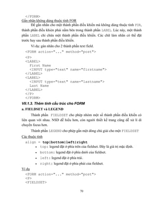 70
</FORM>
Gắn nhãn không dùng thuộc tính FOR
Để gắn nhãn cho một thành phần điều khiển mà không dùng thuộc tính FOR,
thành phần điều khiẻn phải nằm bên trong thành phần LABEL. Lúc này, một thành
phần LABEL chỉ chứa một thành phần điều khiển. Các chữ làm nhãn có thể đặt
trước hay sau thành phần điều khiển.
Ví dụ: gán nhãn cho 2 thành phần text field.
<FORM action="..." method="post">
<P>
<LABEL>
First Name
<INPUT type="text" name="firstname">
</LABEL>
<LABEL>
<INPUT type="text" name="lastname">
Last Name
</LABEL>
</P>
</FORM>
VII.1.3. Thêm tính cấu trúc cho FORM
a. FIELDSET và LEGEND
Thành phần FIELDSET cho ph p nhóm một số thành phần điều khiển có
liên quan với nhau. NSD dễ hiểu hơn, c n người thiết kế trang c ng dễ xử lí di
chuyển focus hơn.
Thành phần LEGEND cho ph p gắn một d ng chú giải cho một FIELDSET
Các thuộc tính
align = top|bottom|left|right
 top: legend đặt ở phía trên của fieldset. Đây là giá trị mặc định.
 bottom: legend đặt ở phía dưới của fieldset.
 left: legend đặt ở phía trái.
 right: legend đặt ở phía phải của fieldset.
Vi dụ
<FORM action="..." method="post">
<P>
<FIELDSET>
 