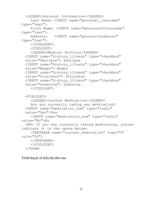 71
<LEGEND>Personal Information</LEGEND>
Last Name: <INPUT name="personal_lastname"
type="text">
First Name: <INPUT name="personal firstname"
type="text">
Address: <INPUT name="personal address"
type="text">
</FIELDSET>
<FIELDSET>
<LEGEND>Medical History</LEGEND>
<INPUT name="history_illness" type="checkbox"
value="Smallpox"> Smallpox
<INPUT name="history_illness" type="checkbox"
value="Mumps"> Mumps
<INPUT name="history_illness" type="checkbox"
value="Dizziness"> Dizziness
<INPUT name="history_illness" type="checkbox"
value="Sneezing"> Sneezing
</FIELDSET>
<FIELDSET>
<LEGEND>Current Medication</LEGEND>
Are you currently taking any medication?
<INPUT name="medication_now" type="radio"
value="Yes">Yes
<INPUT name="medication_now" type="radio"
value="No">No
<BR> If you are currently taking medication, please
indicate it in the space below:
<TEXTAREA name="current_medication" rows="5"
cols="50">
</TEXTAREA>
</FIELDSET>
</FORM>
Trình duyệt sẽ hiển thị như sau:
 