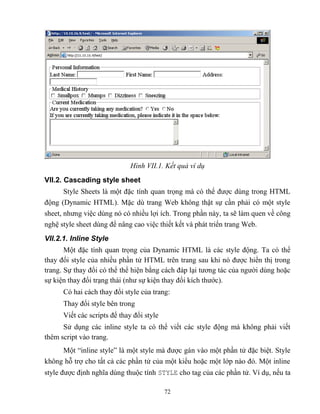 72
Hình VII.1. ết quả ví dụ
VII.2. Cascading style sheet
Style Sheets là một đặc tính quan trọng mà có thể được dùng trong HTML
động (Dynamic HTML). Mặc dù trang Web không thật sự cần phải có một style
sheet, nhưng việc dùng nó có nhiều lợi ích. Trong phần này, ta sẽ làm quen về công
nghệ style sheet dùng để nâng cao việc thiết kết và phát triển trang Web.
VII.2.1. Inline Style
Một đặc tính quan trọng của Dynamic HTML là các style động. Ta có thể
thay đổi style của nhiều phần tử HTML trên trang sau khi nó được hiển thị trong
trang. Sự thay đổi có thể thể hiện bằng cách đáp lại tương tác của người dùng hoặc
sự kiện thay đổi trạng thái (như sự kiện thay đổi kích thước).
Có hai cách thay đổi style của trang:
Thay đổi style bên trong
Viết các scripts để thay đổi style
Sử dụng các inline style ta có thể viết các style động mà không phải viết
thêm script vào trang.
Một “inline style” là một style mà được gán vào một phần tử đặc biệt. Style
không h trợ cho tất cả các phần tử của một kiểu hoặc một lớp nào đó. Một inline
style được định nghĩa dùng thuộc tính STYLE cho tag của các phần tử. Ví dụ, nếu ta
 