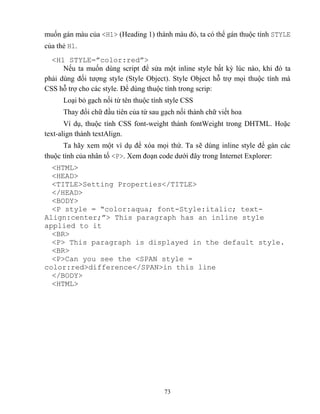 73
muốn gán màu của <H1> (Heading 1) thành màu đỏ, ta có thể gán thuộc tính STYLE
của thẻ H1.
<H1 ST LE=”color:red”>
Nếu ta muốn dùng script để sửa một inline style bất kỳ lúc nào, khi đó ta
phải dùng đối tượng style (Style Object). Style Object h trợ mọi thuộc tính mà
CSS h trợ cho các style. Để dùng thuộc tính trong scrip:
Loại bỏ gạch nối từ tên thuộc tính style CSS
Thay đổi chữ đầu tiên của từ sau gạch nối thành chữ viết hoa
Ví dụ, thuộc tính CSS font-weight thành fontWeight trong DHTML. Hoặc
text-align thành textAlign.
Ta hãy xem một ví dụ để xóa mọi thứ. Ta sẽ dùng inline style để gán các
thuộc tính của nhân tố <P>. Xem đoạn code dưới đây trong Internet Explorer:
<HTML>
<HEAD>
<TITLE>Setting Properties</TITLE>
</HEAD>
<BODY>
<P style = “color:aqua; font-Style:italic; text-
Align:center;”> This paragraph has an inline style
applied to it
<BR>
<P> This paragraph is displayed in the default style.
<BR>
<P>Can you see the <SPAN style =
color:red>difference</SPAN>in this line
</BODY>
<HTML>
 