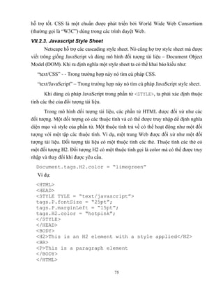 75
h trợ tốt. CSS là một chuẩn được phát triển bởi World Wide Web Consortium
(thường gọi là “W3C”) dùng trong các trình duyệt Web.
VII.2.3. Javascript Style Sheet
Netscape h trợ các cascading style sheet. Nó c ng hợ trợ style sheet mà được
viết trông giống JavaScript và dùng mô hình đối tượng tài liệu – Document Object
Model (DOM). Khi ra định nghĩa một style sheet ta có thể khai báo kiểu như:
“text/CSS” - - Trong trường hợp này nó tìm cú pháp CSS.
“text/JavaScript” – Trong trường hợp này nó tìm cú pháp JavaScript style sheet.
Khi dùng cú pháp JavaScript trong phần tử <STYLE>, ta phải xác định thuộc
tính các thẻ của đối tượng tài liệu.
Trong mô hình đối tượng tài liệu, các phần tử HTML được đối xử như các
đối tượng. Một đối tượng có các thuộc tính và có thể được truy nhập để định nghĩa
diện mạo và style của phần tử. Một thuộc tính trả về có thể hoạt động như một đối
tượng với một tập các thuộc tính. Ví dụ, một trang Web được đối xử như một đối
tượng tài liệu. Đối tượng tài liệu có một thuộc tính các thẻ. Thuộc tính các thẻ có
một đối tượng H2. Đối tượng H2 có một thuộc tính gọi là color mà có thể được truy
nhập và thay đổi khi được yêu cầu.
Document.tags.H2.color = “limegreen”
Ví dụ:
<HTML>
<HEAD>
<ST LE T LE = “text/javascript”>
tags.P.fontSize = “25pt”;
tags.P.marginLeft = “15pt”;
tags.H2.color = “hotpink”;
</STYLE>
</HEAD>
<BODY>
<H2>This is an H2 element with a style applied</H2>
<BR>
<P>This is a paragraph element
</BODY>
</HTML>
 