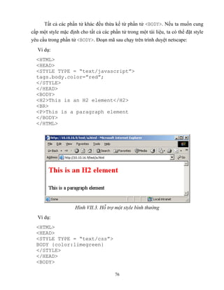 76
Tất cả các phần tử khác đều thừa kế từ phần tử <BODY>. Nếu ta muốn cung
cấp một style mặc định cho tất cả các phần tử trong một tài liệu, ta có thể đặt style
yêu cầu trong phần tử <BODY>. Đoạn mã sau chạy trên trình duyệt netscape:
Ví dụ:
<HTML>
<HEAD>
<STYLE TYPE = “text/javascript”>
tags.body.color=”red”;
</STYLE>
</HEAD>
<BODY>
<H2>This is an H2 element</H2>
<BR>
<P>This is a paragraph element
</BODY>
</HTML>
Hình VII.3. Hỗ trợ một style bình thường
Ví dụ:
<HTML>
<HEAD>
<ST LE T PE = “text/css”>
BODY {color:limegreen}
</STYLE>
</HEAD>
<BODY>
 