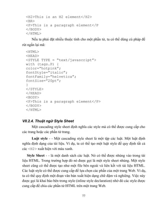 77
<H2>This is an H2 element</H2>
<BR>
<P>This is a paragraph element</P
</BODY>
</HTML>
Nếu ta phải đặt nhiều thuộc tính cho một phần tử, ta có thể dùng cú pháp để
rút ngắn lại mã:
<HTML>
<HEAD>
<ST LE T PE = “text/javascript”>
with (tags.P) {
color=”hotpink”;
fontStyle=”italic”;
fontFamily=”helvetica”;
fontSize=”20pt”;
}
</STYLE>
</HEAD>
<BODY>
<P>This is a paragraph element</P>
</BODY>
</HTML>
VII.2.4. Thuật ngữ Style Sheet
Một cascading style sheet định nghĩa các style mà có thể được cung cấp cho
các trang hoặc các phần tử trang.
Luật style - - Một cascading style sheet là một tập các luật. Một luật định
nghĩa định dạng của tài liệu. Ví dụ, ta có thể tạo một luật style để quy định tất cả
các <H2> xuất hiện với màu xanh.
Style Sheet - - là một danh sách các luật. Nó có thể được nhúng vào trong tài
liệu HTML. Trong trường hợp đó nó được gọi là một style sheet nhúng. Một style
sheet c ng có thể được tạo như một file bên ngoài và liên kết với tài liệu HTML.
Các luật style có thể được cung cấp để lựa chọn các phần của một trang Web. Ví dụ,
ta có thể quy định một đoạn văn bản xuất hiện dạng chữ đậm và nghiêng. Việc này
được gọi là khai báo bên trong style (inline style declaration) nhờ đó các style được
cung cấp để chia các phần tử HTML trên một trang Web.
 