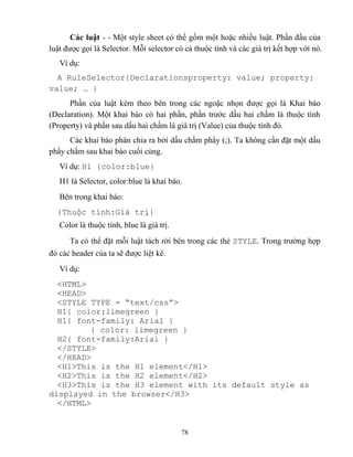78
Các luật - - Một style sheet có thể gồm một hoặc nhiều luật. Phần đầu của
luật được gọi là Selector. M i selector có cá thuộc tính và các giá trị kết hợp với nó.
Ví dụ:
A RuleSelector{Declarationsproperty: value; property:
value; … }
Phần của luật kèm theo bên trong các ngoặc nhọn được gọi là Khai báo
(Declaration). Một khai báo có hai phần, phần trước dấu hai chấm là thuộc tính
(Property) và phần sau dấu hai chấm là giá trị (Value) của thuộc tính đó.
Các khai báo phân chia ra bởi dấu chấm phẩy (;). Ta không cần đặt một dấu
phẩy chấm sau khai báo cuối cùng.
Ví dụ: H1 {color:blue}
H1 là Selector, color:blue là khai báo.
Bên trong khai báo:
{Thuộc tính:Giá trị}
Color là thuộc tính, blue là giá trị.
Ta có thể đặt m i luật tách rời bên trong các thẻ STYLE. Trong trường hợp
đó các header của ta sẽ được liệt kê.
Ví dụ:
<HTML>
<HEAD>
<ST LE T PE = “text/css”>
H1{ color:limegreen }
H1{ font-family: Arial }
{ color: limegreen }
H2{ font-family:Arial }
</STYLE>
</HEAD>
<H1>This is the H1 element</H1>
<H2>This is the H2 element</H2>
<H3>This is the H3 element with its default style as
displayed in the browser</H3>
</HTML>
 