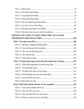 7
VII.2.1. Inline Style...........................................................................................72
VII.2.2. Giới thiệu Style Sheet..........................................................................74
VII.2.3. Javascript Style Sheet ..........................................................................75
VII.2.4. Thuật ngữ Style Sheet..........................................................................77
VII.2.5. Các chú thích trong Style Sheet...........................................................92
VII.2.6. Lợi ích của các Style Sheet..................................................................92
VII.2.7. Kết hợp Style Sheet với HTML...........................................................93
VII.2.8. Thứ tự ưu tiên của các style (Cascading) ............................................97
CHƢƠNG VIII. CÔNG CỤ SOẠN THẢO TRỰC QUAN WEB
(MICROSOFT FRONTPAGE 2003) .................................................................100
VIII.1. Tạo một trang Web..............................................................................100
VIII.1.1. Bắt đầu sử dụng FrontPage2003 ......................................................100
VIII.1.2. Tạo một trang từ một template.........................................................101
VIII.1.3. Tạo và lưu một trang mới.................................................................102
VIII.1.4. Tạo một đề mục................................................................................103
VIII.1.5. Chọn font và màu .............................................................................104
VIII.2. Tổ chức một trang với các liên kết, danh sách và bảng....................107
VIII.2.1. Thêm một hyperlink vào một trang Web .........................................107
VIII.2.2. Tạo một danh sách............................................................................110
VIII.2.3. Tổ chức một trang với các bảng.......................................................112
VIII.2.4. Hiển thị hình ảnh trên một trang Web..............................................120
VIII.2.5. Tạo một Web site mới......................................................................133
VIII.2.5.Khai thác site mới..............................................................................135
VIII.3. Phát triển nhanh một site với các template .......................................142
VIII.3.1. Chọn một template Web site ............................................................143
VIII.3.2. Tạo một Web site mới......................................................................144
VIII.3.3. Tạo tùy biến Web site mới của ta.....................................................145
VIII.3.4. Thêm và loại bỏ các lời chú thích ....................................................146
 