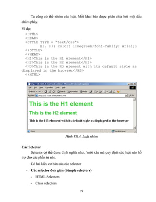 79
Ta c ng có thể nhóm các luật. M i khai báo được phân chia bởi một dấu
chấm phẩy.
Ví dụ:
<HTML>
<HEAD>
<ST LE T PE = “text/css”>
H1, H2{ color: limegreen;font-family: Arial;}
</STYLE>
</HEAD>
<H1>This is the H1 element</H1>
<H2>This is the H2 element</H2>
<H3>This is the H3 element with its default style as
displayed in the browser</H3>
</HTML>
Hình VII.4. Luật nhóm
Các Selector
Selector có thể được định nghĩa như, “một xâu mà quy định các luật nào h
trợ cho các phần tử nào.
Có hai kiểu cơ bản của các selector
- Các selector đơn giản (Simple selectors)
- HTML Selectors
- Class selectors
 