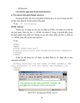80
- ID Selectors
- Các selector ngữ cảnh (Contextual selectors)
a. Các selector đơn giản (Simple selectors)
Sử dụng dễ nhất. Nó mô tả một phần tử không kể vị trí của nó trong cấu trúc
tài liệu. Quy định H1 là một selector đơn giản.
Ví dụ: H1 {color:blue}
HTML Selector
Seletor này sử dụng các tên của các phần tử HTML. Chỉ khác là ta loại bỏ
các móc nhọn. Như vậy, thẻ <P> HTML trở thành P. Trong ví dụ dưới đây, trong
khi định nghĩa style, phần tử P không có các móc nhọn. Điều này bởi vì, phần tử
<P> HTML được đối xử như một selector.
Ví dụ:
<HTML>
<HEAD>
<ST LE T PE=”text/css”>
P{font-style:italic; font-weight:bold;color:limegreen}
</STYLE>
</HEAD>
Ở đây các nội dung của <P> được xác định. Phần tử <P> được đối xử như
một phần tử HTML.
<P>This selectors use the names of HTML elements. The
only fifference is that you remove the brackets.</P>
</BODY>
</HTML>
Hình VII.5. Sử dụng một HTML selector
 
