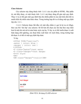 81
Class Selector
Các selector này dùng thuộc tính CLASS của các phần tử HTML. Mọi phần
tử, mà thấy được, có một thuộc tính CLASS mà được dùng để gán một quy định.
Thay vì ta có thể gán một quy định lớp cho nhiều phần tử của một kiểu đơn khi ta
muốn hiển thị nhiều màu khác nhau. Trong trường hợp đó ta sẽ dùng một quy định
lớp cho <H2>.
CLASS Selector được bắt đầu với một dấu chấm (.) gọi là ký tự cờ (flag),
theo sau bởi „tên lớp‟ của selector. Sẽ tốt hơn để chọn các tên lớp theo mục đích
hơn là một tên mà mô tả màu hoặc style của họ. Ví dụ, ta có thể muốn đoạn A xuất
hiện dạng chữ nghiêng, các đoạn khác xuất hiện với style khác, trong trường hợp
đó đoạn A có thể có một quy định lớp.slant.
Ví dụ:
<ST LE T PE=”text/css”>
.water { color: blue }
.danger { color: red }
</STYLE>
<P class=”water”>test water
<P class=”danger”>test danger
<P>no style
<BR>
<EM class=”danger”>italic</EM>
Hình VII.6. Sử dụng CL SS selector
 