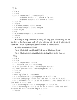 82
Ví dụ:
<HTML>
<HEAD>
<ST LE T PE=”text/javascript”>
classes.water.all.color = “blue”
classes.danger.all.color = “red”
</STYLE>
</HEAD>
<P class=”water”>test water
<P class=”danger”>test danger
<P>no style
<BR>
<EM class=”danger”>italic</EM>
</BODY>
</HTML>
Khi dùng cú pháp JavaScript, ta không thể dùng gạch nối bên trong các tên
lớp. Bởi vì JavaScript đọc gạch nối như một dấu trừ (-) mà là một toán tử
JavaScript. Các tên lớp không thể gồm bất kỳ toán tử JavaScript nào.
Khi định nghĩa một style class:
Ta có thể xác định các phần tử HTML nào có thể dùng style này
Ta có thể dùng từ khóa tất cả để cho tất cả các phần tử có thể dùng nó.
Ví dụ:
<HTML>
<HEAD>
<ST LE T PE=”text/css”>
all.hotpink {color:hotpink;}
P.BLUE {color: blue; font-weight:bold;}
H5.red1 {color:red; font-weight:bold;}
</STYLE>
</HEAD>
<BODY bgColor = lavender>
<P CLASS=BLUE>This paragraph is blue.</P>
<P>This paragraph does not use the class BLUE.</P>
<H5 CLASS=red1>This is an H5 element that tried to use
the red1 class</H5>
<P CLASS=hotpink>This paragraph is hotpink.
<H5 CLASS=hotpink>This is an H5 element that has been
allowed to use hotpink style.</H5>
</BODY>
 