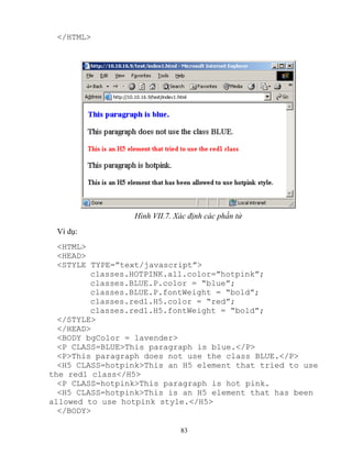 83
</HTML>
Hình VII.7. Xác định các phần tử
Ví dụ:
<HTML>
<HEAD>
<STYLE TYPE=”text/javascript”>
classes.HOTPINK.all.color=”hotpink”;
classes.BLUE.P.color = “blue”;
classes.BLUE.P.fontWeight = “bold”;
classes.red1.H5.color = “red”;
classes.red1.H5.fontWeight = “bold”;
</STYLE>
</HEAD>
<BODY bgColor = lavender>
<P CLASS=BLUE>This paragraph is blue.</P>
<P>This paragraph does not use the class BLUE.</P>
<H5 CLASS=hotpink>This an H5 element that tried to use
the red1 class</H5>
<P CLASS=hotpink>This paragraph is hot pink.
<H5 CLASS=hotpink>This is an H5 element that has been
allowed to use hotpink style.</H5>
</BODY>
 